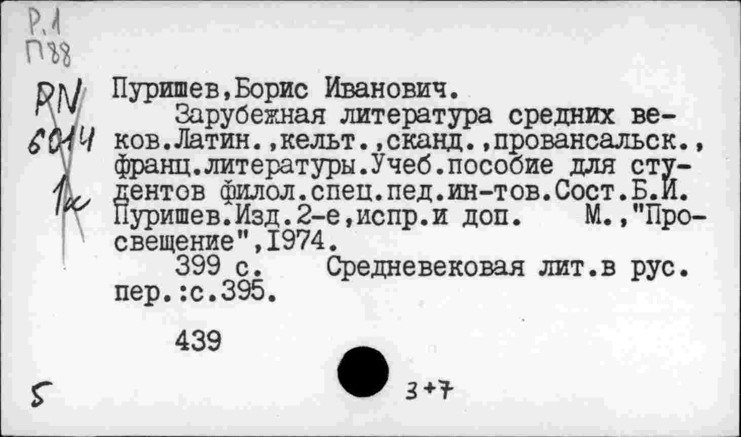 ﻿РЛ
^Пуришев,Борис Иванович.
Зарубежная литература средних ве-
’ ков.Латин.,кельт.,сканд.,провансальск. франц.литературы.Учеб.пособие для студентов филол.спец.пед.ин-тов.Сост.Б.И. Пуришев.Изд.2-е,испр.и доп. М.,”Про
I ' свещение",1974.
399 с. Средневековая лит.в рус. пер.:с.395.
439